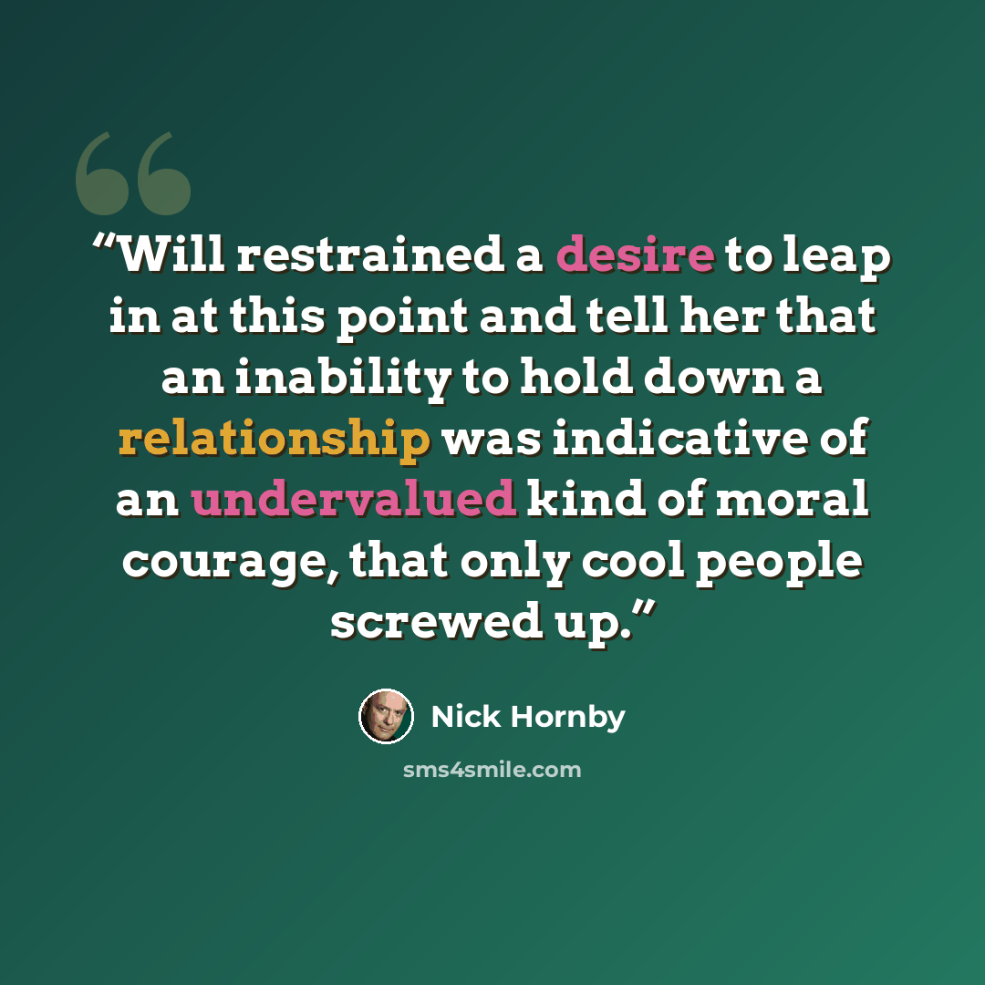 “Will restrained a desire to leap in at this point and tell her that an inability to hold down a relationship was indicative of an undervalued kind of moral courage, that only cool people screwed up.” quote by Nick Hornby
