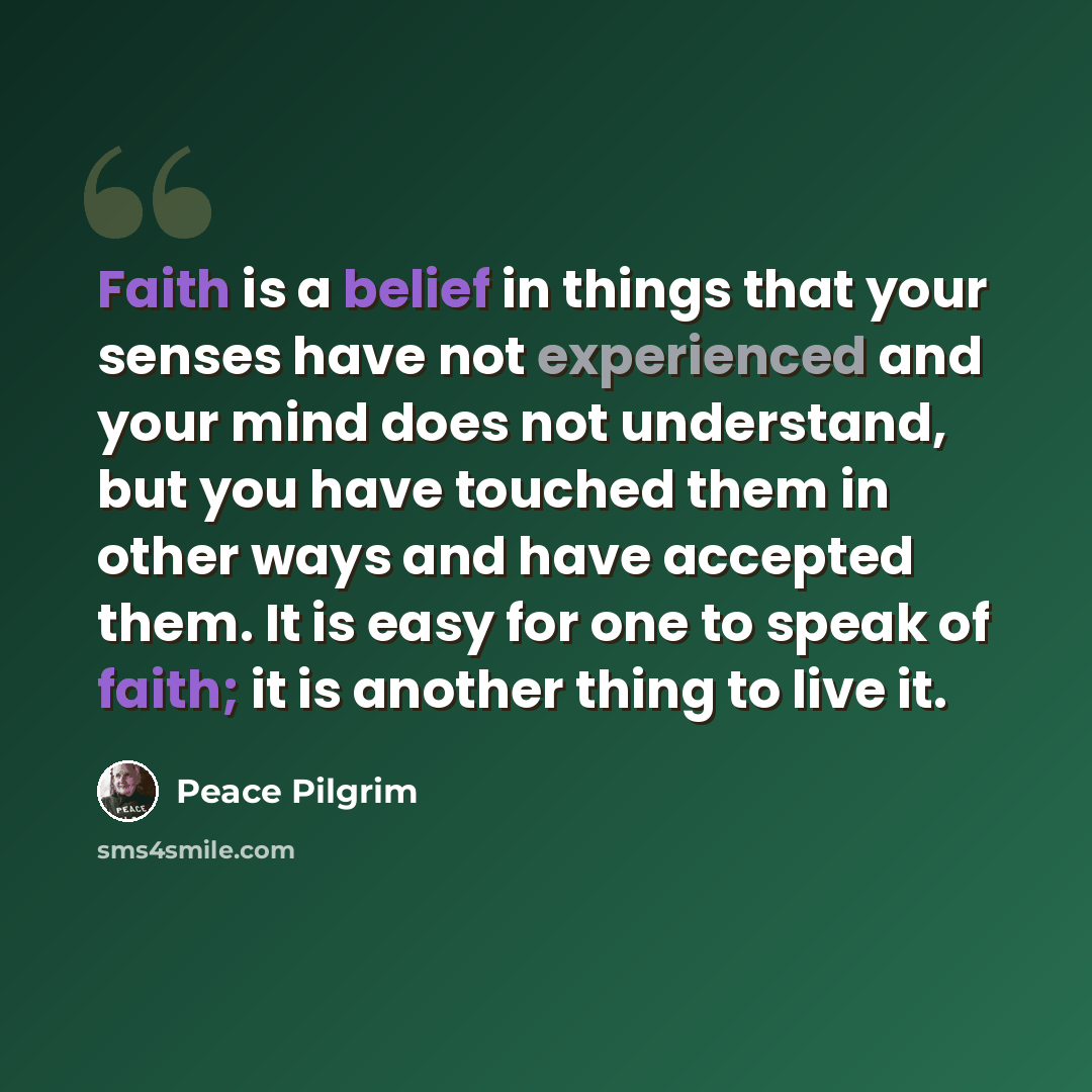 “Faith is a belief in things that your senses have not experienced and your mind does not understand, but you have touched them in other ways and have accepted them. It is easy for one to speak of faith; it is another thing to live it.” quote by Peace Pilgrim