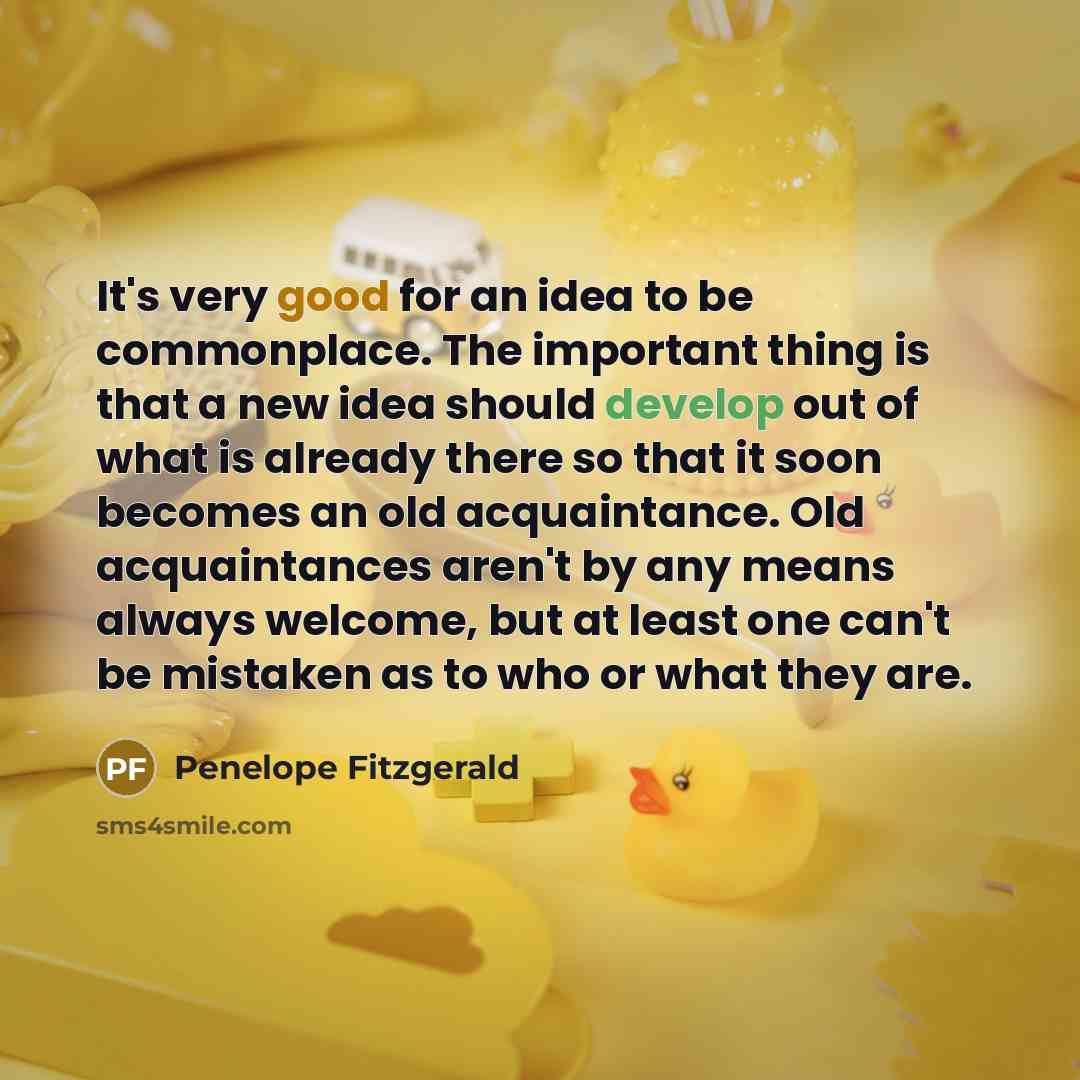 “It's very good for an idea to be commonplace. The important thing is that a new idea should develop out of what is already there so that it soon becomes an old acquaintance. Old acquaintances aren't by any means always welcome, but at least one can't be mistaken as to who or what they are.” quote by Penelope Fitzgerald