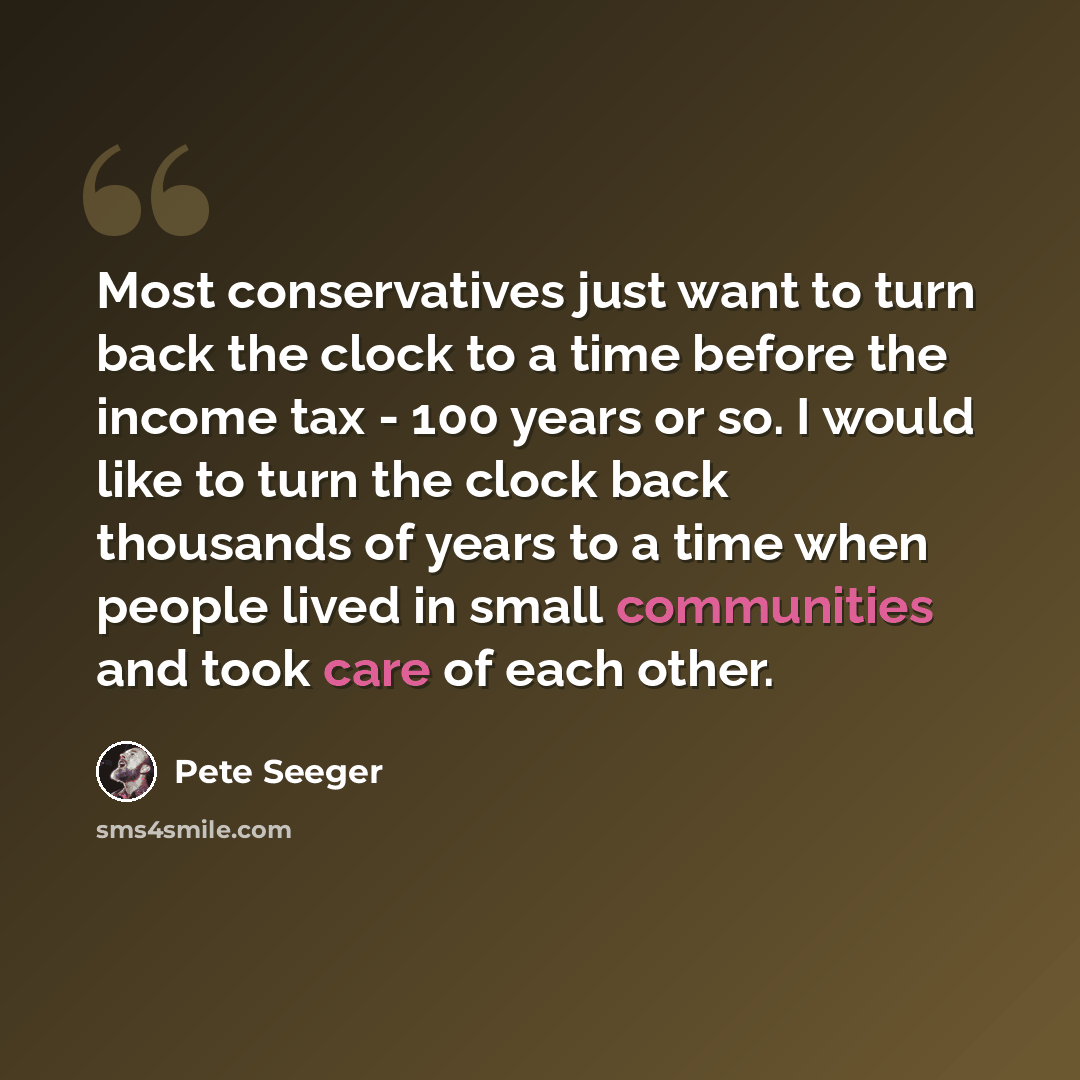 “Most conservatives just want to turn back the clock to a time before the income tax - 100 years or so. I would like to turn the clock back thousands of years to a time when people lived in small communities and took care of each other.” quote by Pete Seeger