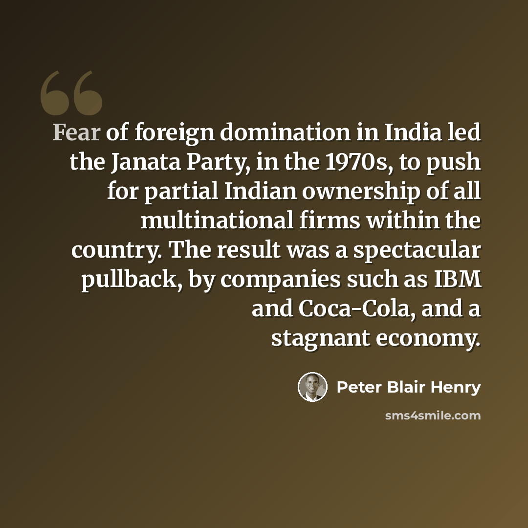 “Fear of foreign domination in India led the Janata Party, in the 1970s, to push for partial Indian ownership of all multinational firms within the country. The result was a spectacular pullback, by companies such as IBM and Coca-Cola, and a stagnant economy.” quote by Peter Blair Henry