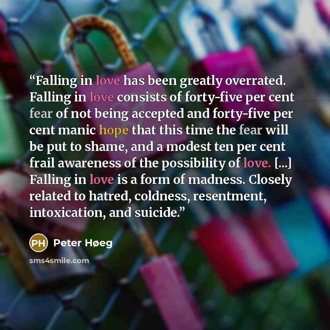 “Falling in love has been greatly overrated. Falling in love consists of forty-five per cent fear of not being accepted and forty-five per cent manic hope that this time the fear will be put to shame, and a modest ten per cent frail awareness of the possibility of love. [...] Falling in love is a…” quote by Peter Høeg