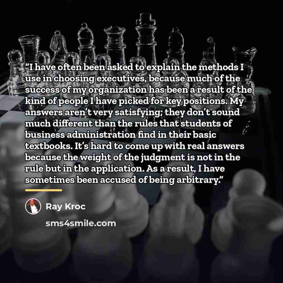“I have often been asked to explain the methods I use in choosing executives, because much of the success of my organization has been a result of the kind of people I have picked for key positions. My answers aren’t very satisfying; they don’t sound much different than the rules that students of…” quote by Ray Kroc