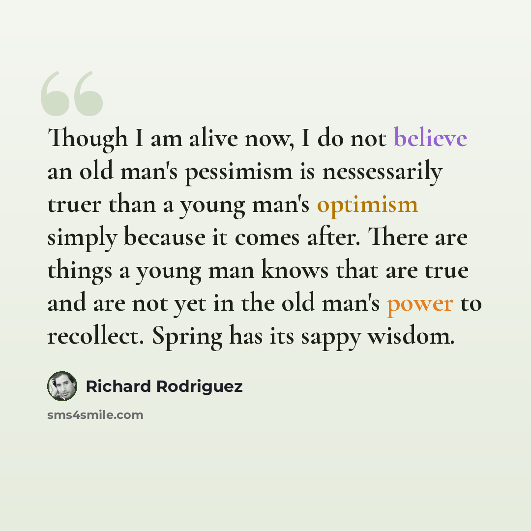 “Though I am alive now, I do not believe an old man's pessimism is nessessarily truer than a young man's optimism simply because it comes after. There are things a young man knows that are true and are not yet in the old man's power to recollect. Spring has its sappy wisdom.” quote by Richard Rodriguez