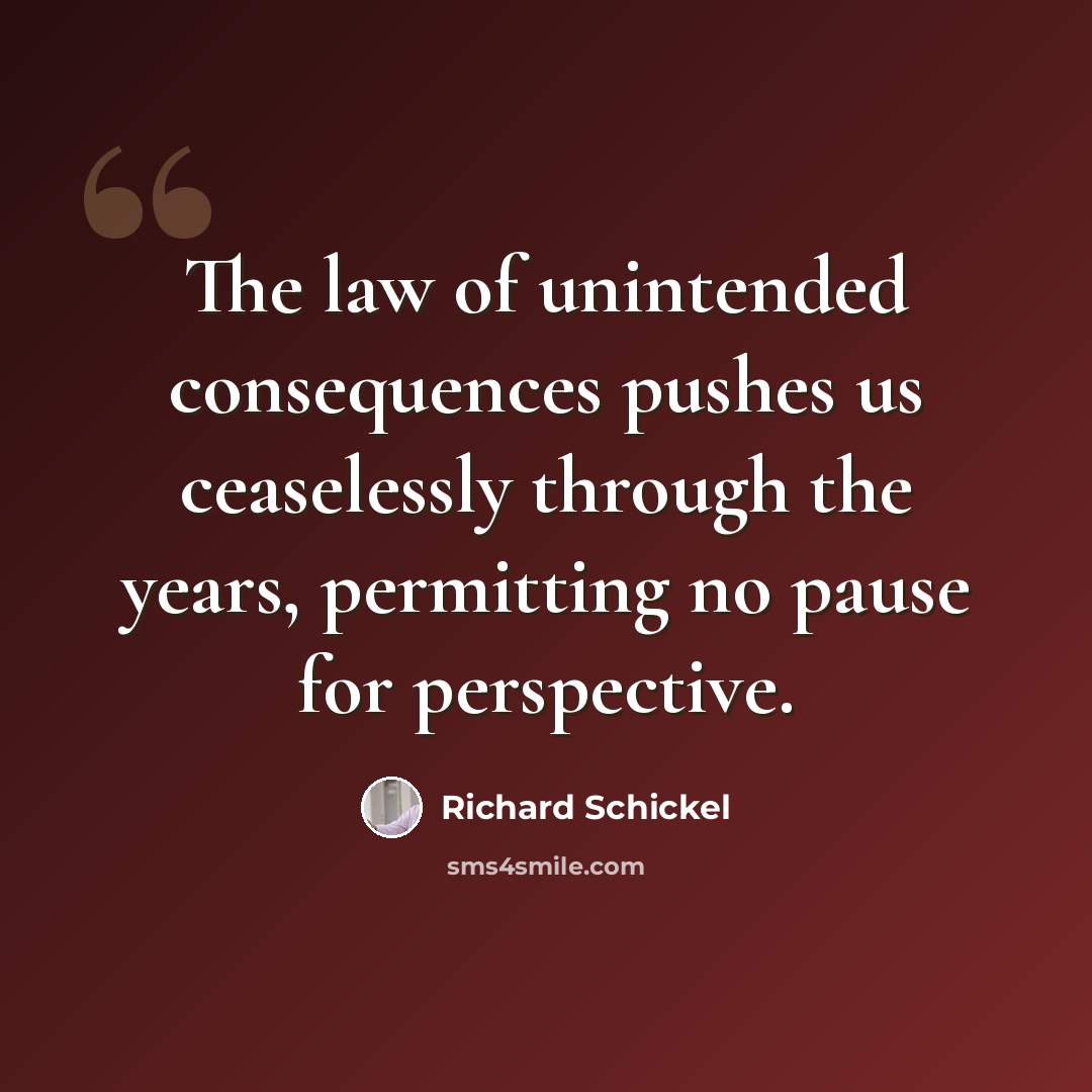 “The law of unintended consequences pushes us ceaselessly through the years, permitting no pause for perspective.” quote by Richard Schickel