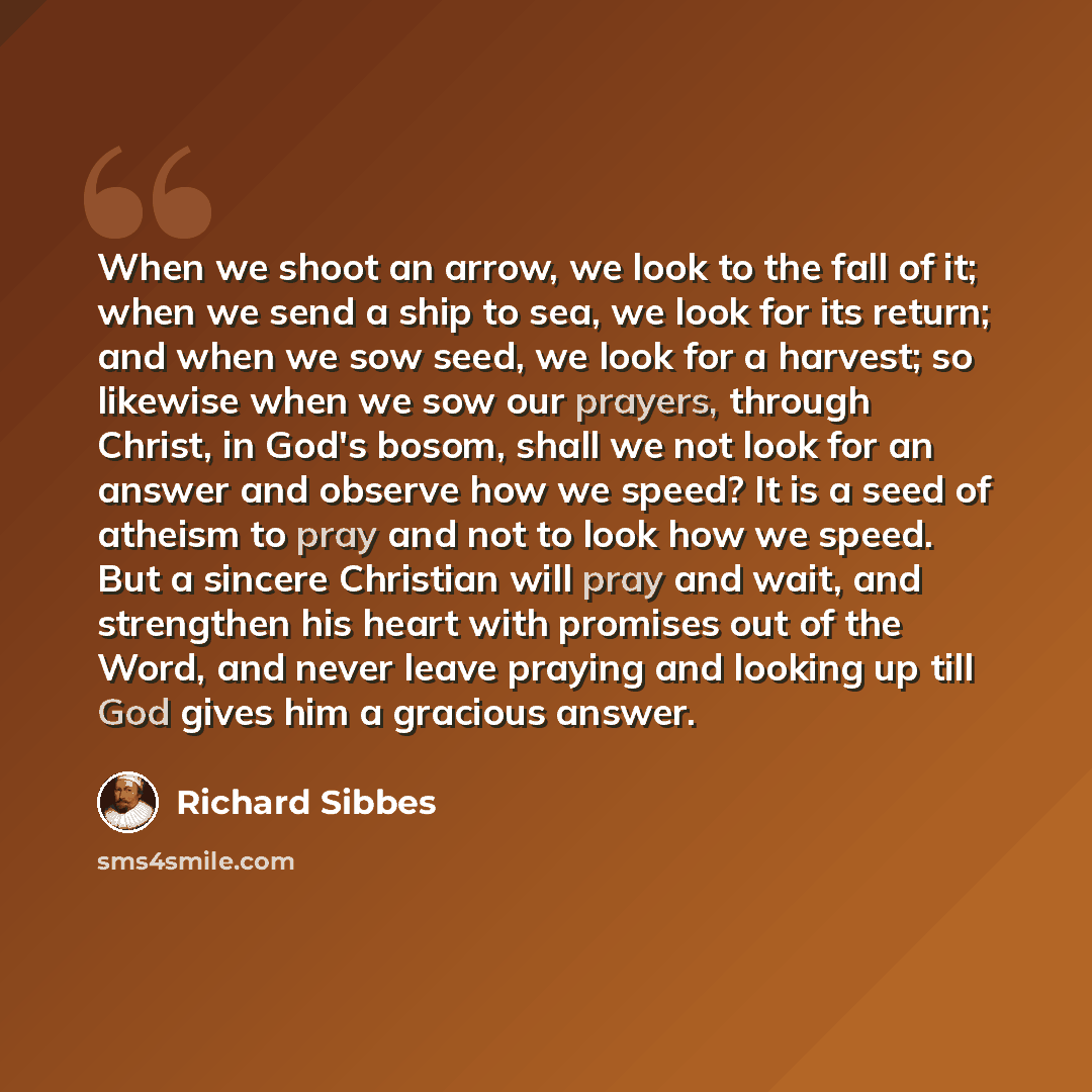 “When we shoot an arrow, we look to the fall of it; when we send a ship to sea, we look for its return; and when we sow seed, we look for a harvest; so likewise when we sow our prayers, through Christ, in God's bosom, shall we not look for an answer and observe how we speed? It is a seed of atheism…” quote by Richard Sibbes