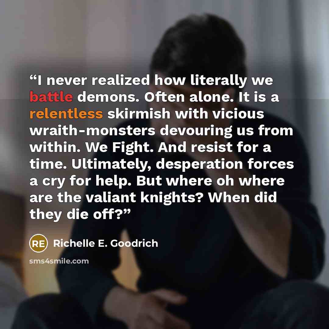 “I never realized how literally we battle demons. Often alone. It is a relentless skirmish with vicious wraith-monsters devouring us from within. We Fight. And resist for a time. Ultimately, desperation forces a cry for help. But where oh where are the valiant knights? When did they die off?” quote by Richelle E. Goodrich