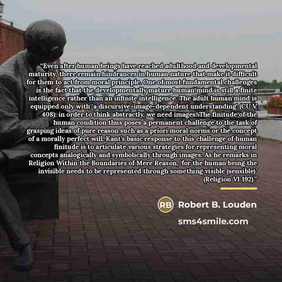 “Even after human beings have reached adulthood and developmental maturity, there remain hindrances in human nature that make it difficult for them to act from moral principle. One of most fundamental challenges is the fact that the developmentally mature human mind is still a finite intelligence…” quote by Robert B. Louden