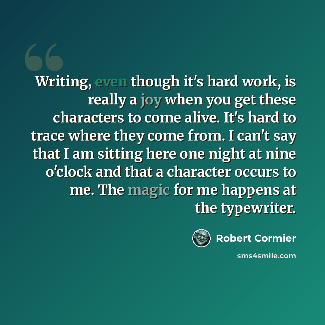 “Writing, even though it's hard work, is really a joy when you get these characters to come alive. It's hard to trace where they come from. I can't say that I am sitting here one night at nine o'clock and that a character occurs to me. The magic for me happens at the typewriter.” quote by Robert Cormier