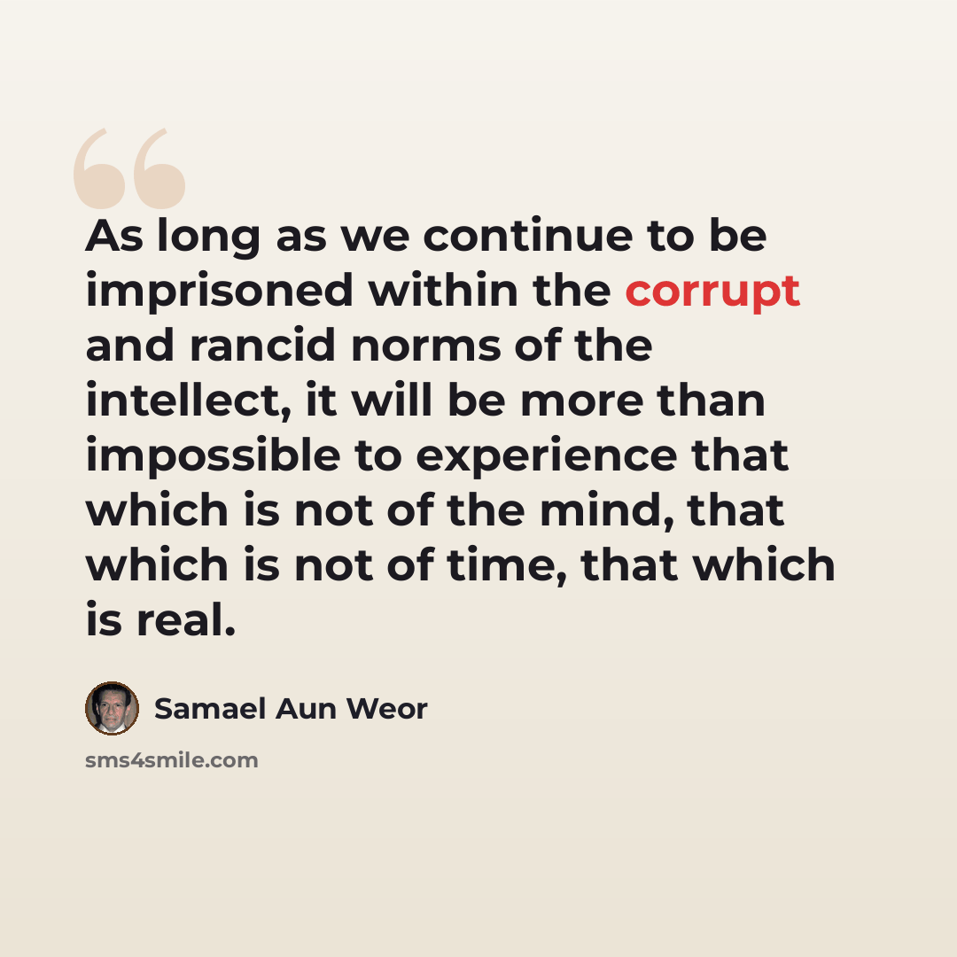 “As long as we continue to be imprisoned within the corrupt and rancid norms of the intellect, it will be more than impossible to experience that which is not of the mind, that which is not of time, that which is real.” quote by Samael Aun Weor