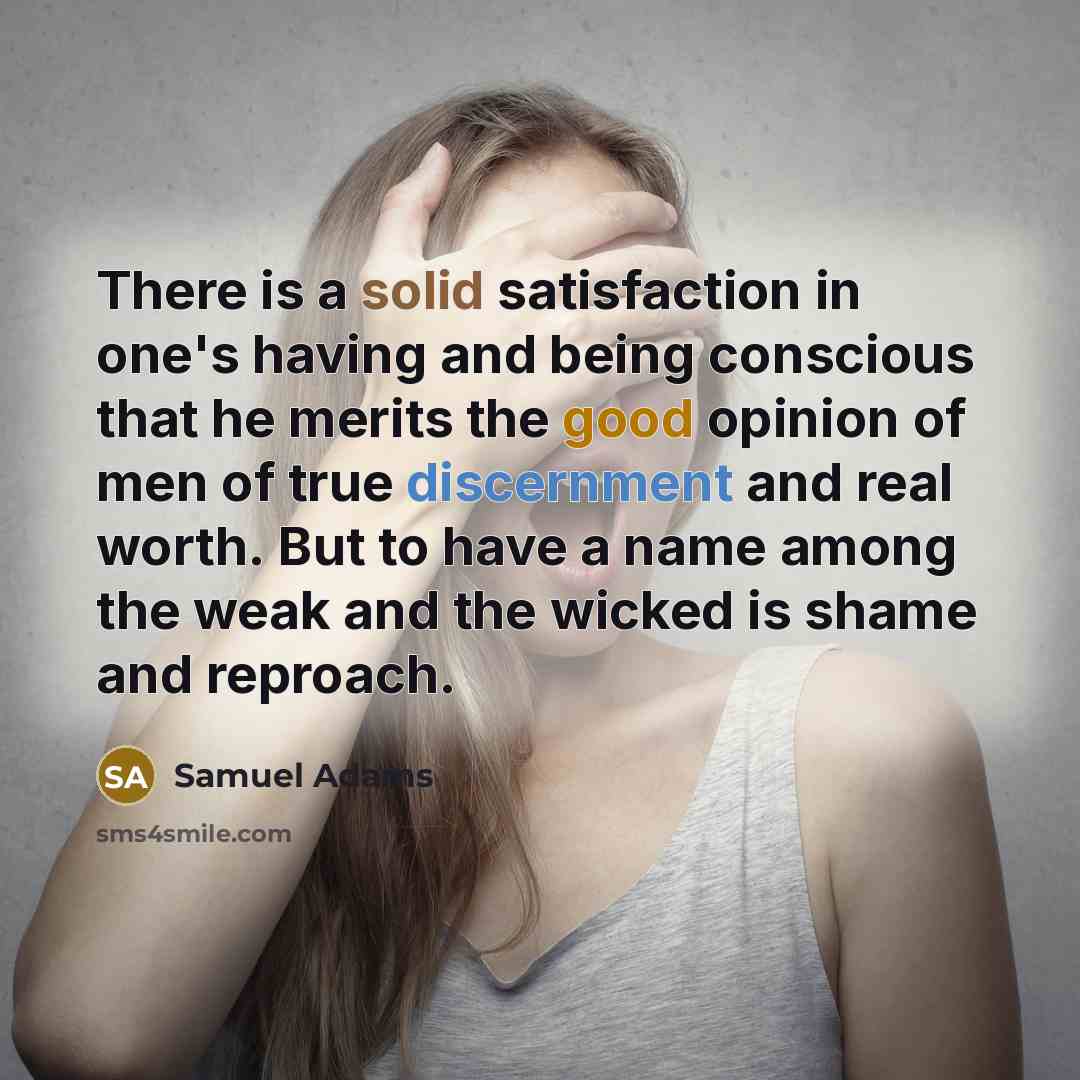 “There is a solid satisfaction in one's having and being conscious that he merits the good opinion of men of true discernment and real worth. But to have a name among the weak and the wicked is shame and reproach.” quote by Samuel Adams