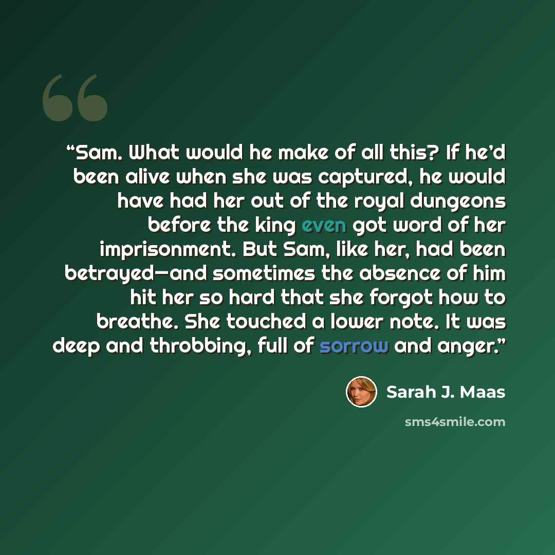 “Sam. What would he make of all this? If he’d been alive when she was captured, he would have had her out of the royal dungeons before the king even got word of her imprisonment. But Sam, like her, had been betrayed—and sometimes the absence of him hit her so hard that she forgot how to breathe…” quote by Sarah J. Maas