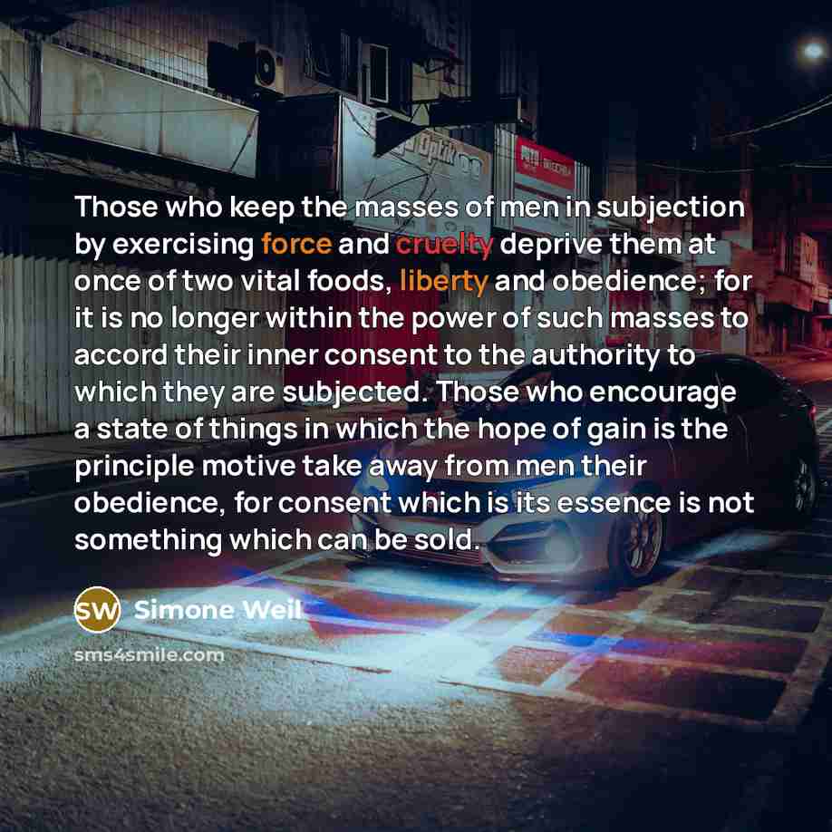 “Those who keep the masses of men in subjection by exercising force and cruelty deprive them at once of two vital foods, liberty and obedience; for it is no longer within the power of such masses to accord their inner consent to the authority to which they are subjected. Those who encourage a state…” quote by Simone Weil