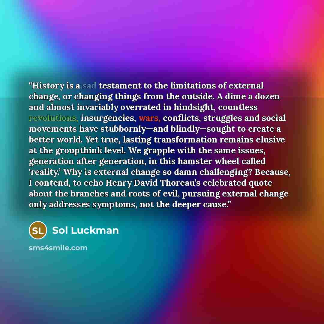 “History is a sad testament to the limitations of external change, or changing things from the outside. A dime a dozen and almost invariably overrated in hindsight, countless revolutions, insurgencies, wars, conflicts, struggles and social movements have stubbornly—and blindly—sought to create a…” quote by Sol Luckman