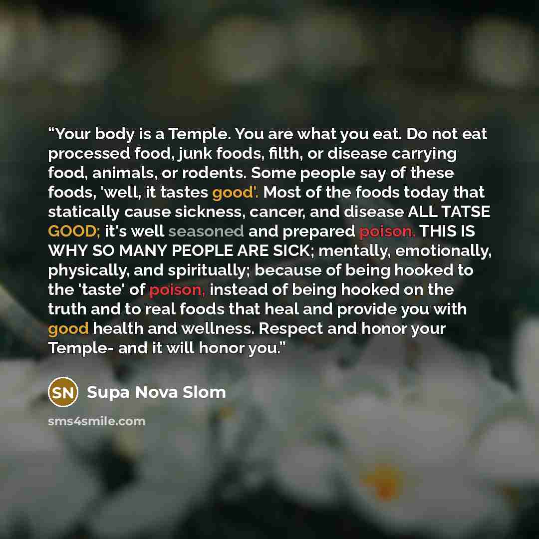 “Your body is a Temple. You are what you eat. Do not eat processed food, junk foods, filth, or disease carrying food, animals, or rodents. Some people say of these foods, 'well, it tastes good'. Most of the foods today that statically cause sickness, cancer, and disease ALL TATSE GOOD; it's well…” quote by Supa Nova Slom