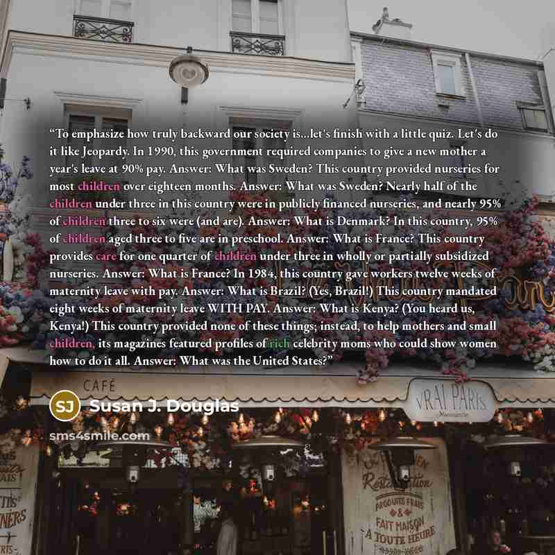 “To emphasize how truly backward our society is...let's finish with a little quiz. Let's do it like Jeopardy. In 1990, this government required companies to give a new mother a year's leave at 90% pay. Answer: What was Sweden? This country provided nurseries for most children over eighteen months…” quote by Susan J. Douglas