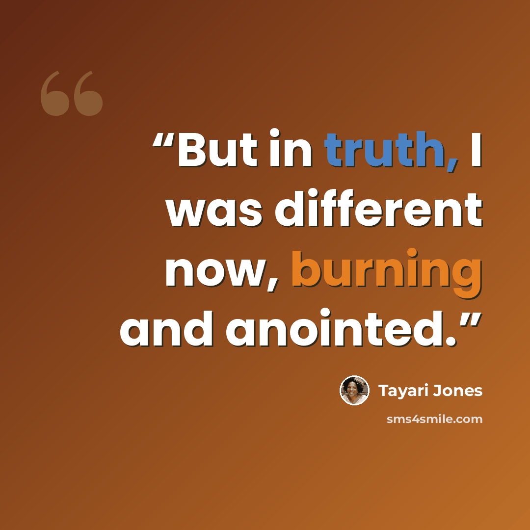 “But in truth, I was different now, burning and anointed.” quote by Tayari Jones