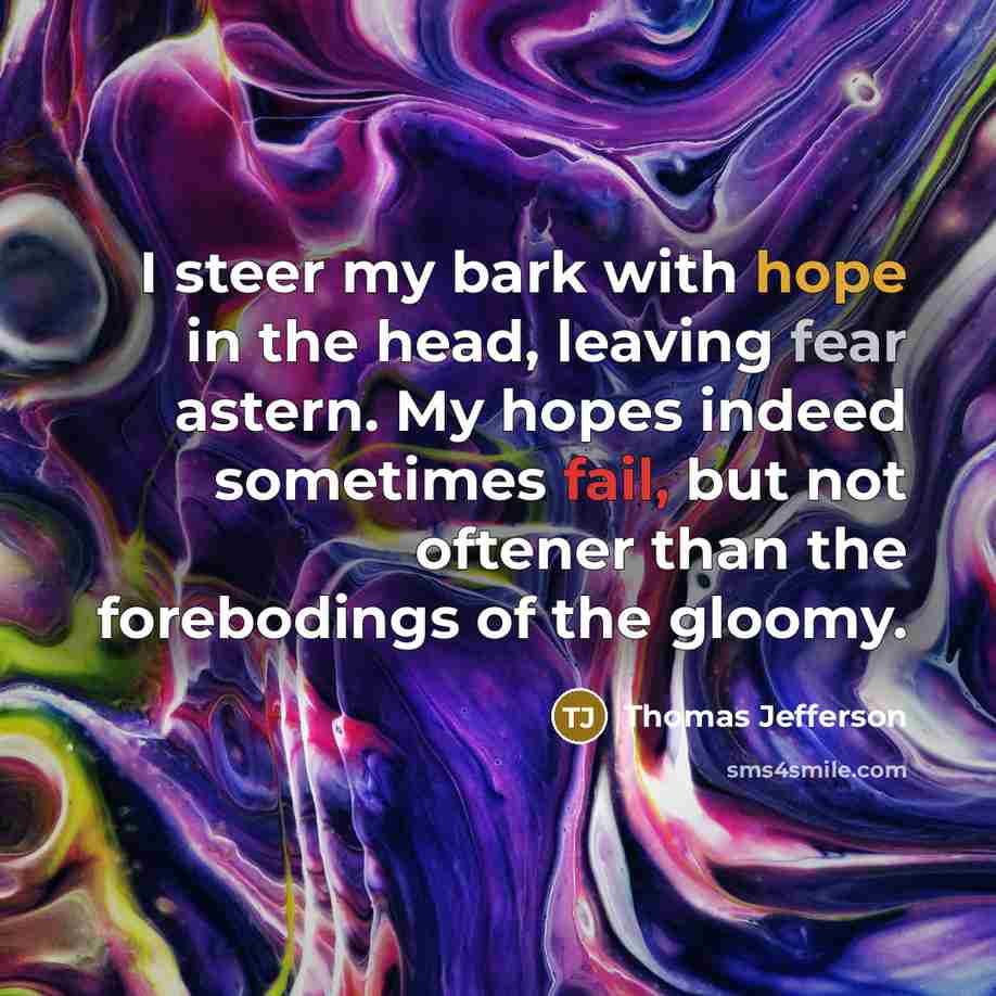 “I steer my bark with hope in the head, leaving fear astern. My hopes indeed sometimes fail, but not oftener than the forebodings of the gloomy.” quote by Thomas Jefferson