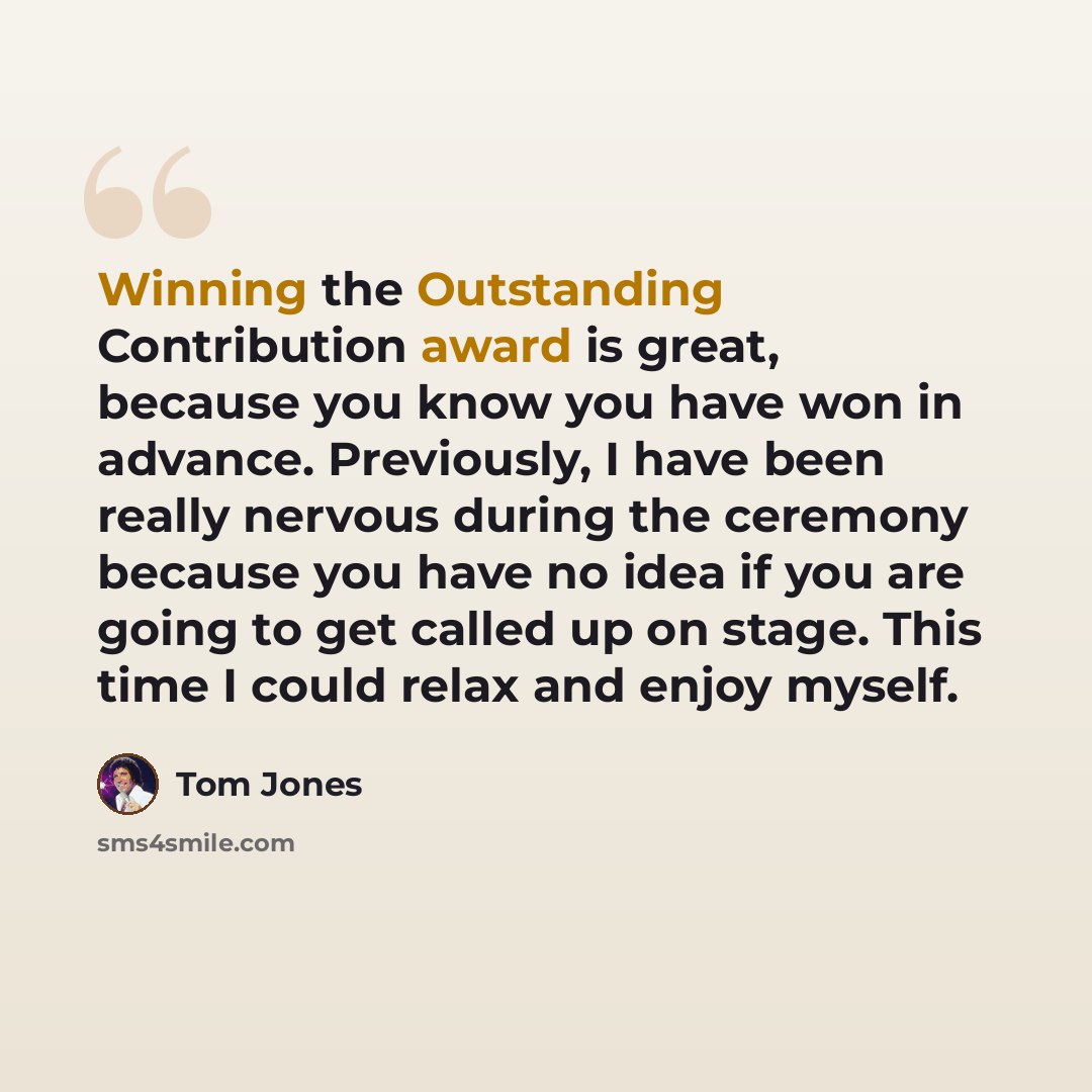 “Winning the Outstanding Contribution award is great, because you know you have won in advance. Previously, I have been really nervous during the ceremony because you have no idea if you are going to get called up on stage. This time I could relax and enjoy myself.” quote by Tom Jones