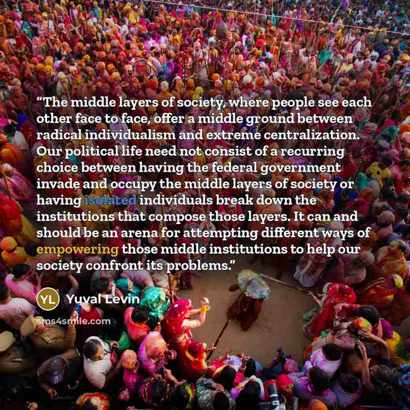 “The middle layers of society, where people see each other face to face, offer a middle ground between radical individualism and extreme centralization. Our political life need not consist of a recurring choice between having the federal government invade and occupy the middle layers of society or…” quote by Yuval Levin