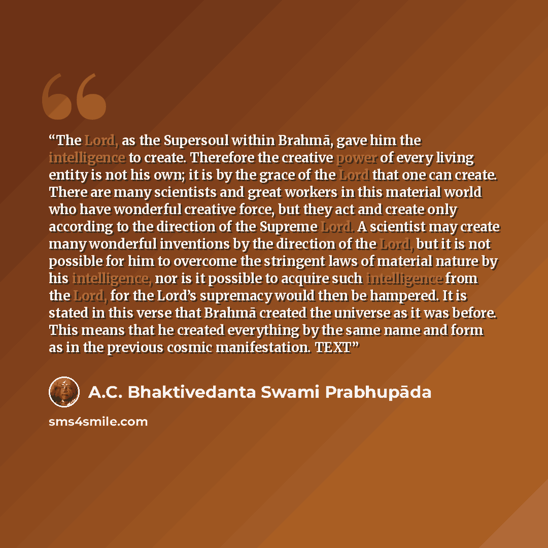 “The Lord, as the Supersoul within Brahmā, gave him the intelligence to create. Therefore the creative power of every living entity is not his own; it is by the grace of the Lord that one can create. There are many scientists and great workers in this material world who have wonderful creative…” quote by A.C. Bhaktivedanta Swami Prabhupāda