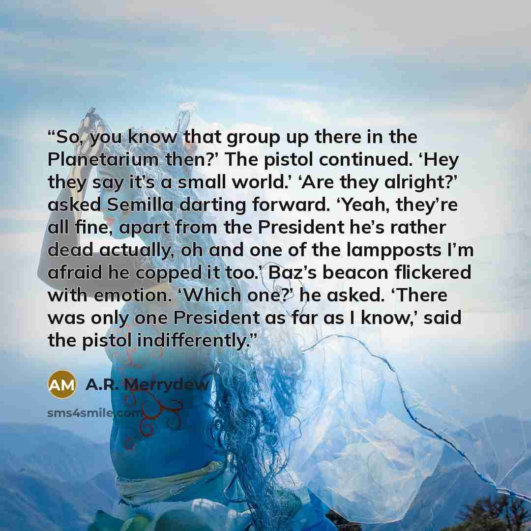 “So, you know that group up there in the Planetarium then?’ The pistol continued. ‘Hey they say it’s a small world.’ ‘Are they alright?’ asked Semilla darting forward. ‘Yeah, they’re all fine, apart from the President he’s rather dead actually, oh and one of the lampposts I’m afraid he copped it…” quote by A.R. Merrydew