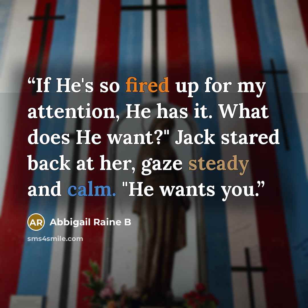 “If He's so fired up for my attention, He has it. What does He want?" Jack stared back at her, gaze steady and calm. "He wants you.” quote by Abbigail Raine B