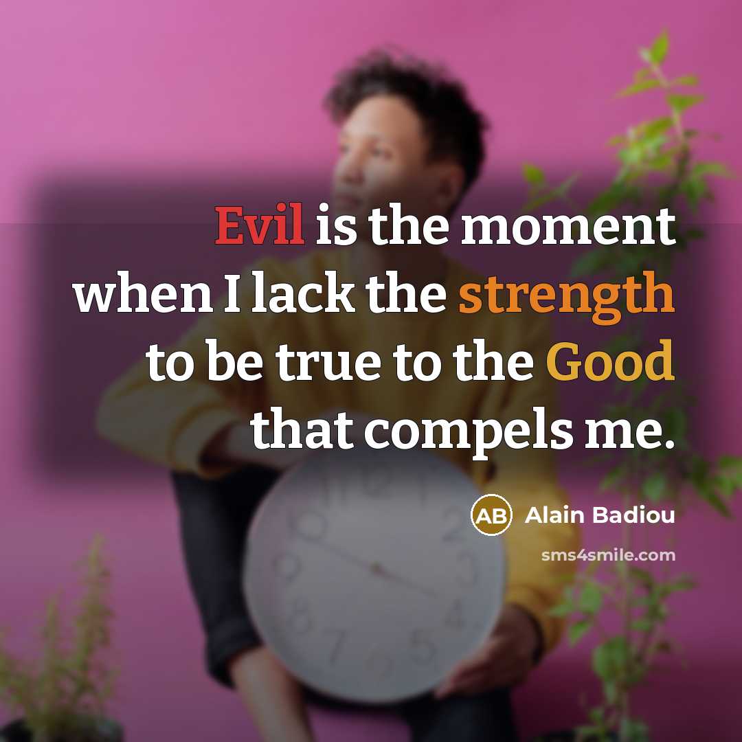 “Evil is the moment when I lack the strength to be true to the Good that compels me.” quote by Alain Badiou