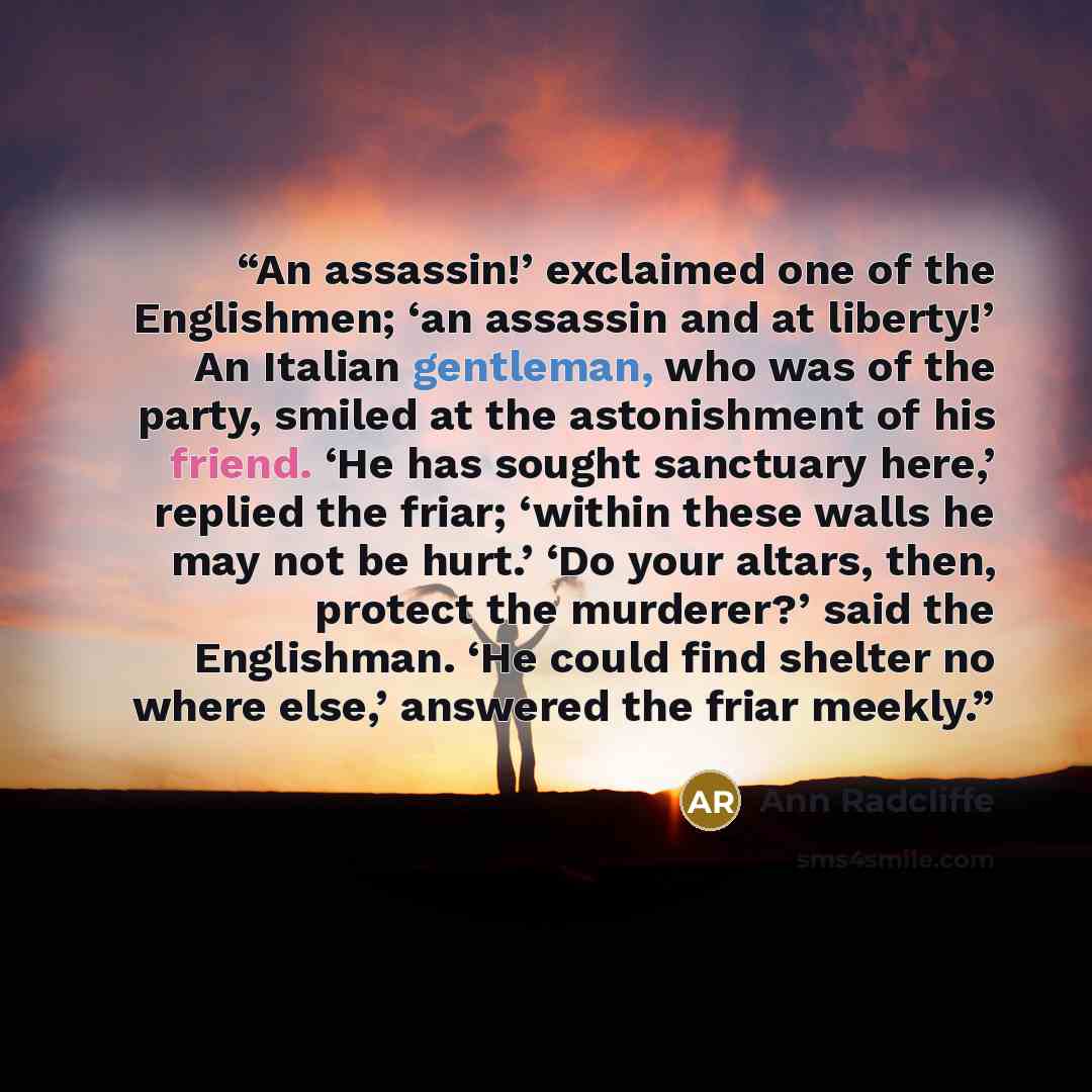 “An assassin!’ exclaimed one of the Englishmen; ‘an assassin and at liberty!’ An Italian gentleman, who was of the party, smiled at the astonishment of his friend. ‘He has sought sanctuary here,’ replied the friar; ‘within these walls he may not be hurt.’ ‘Do your altars, then, protect the…” quote by Ann Radcliffe