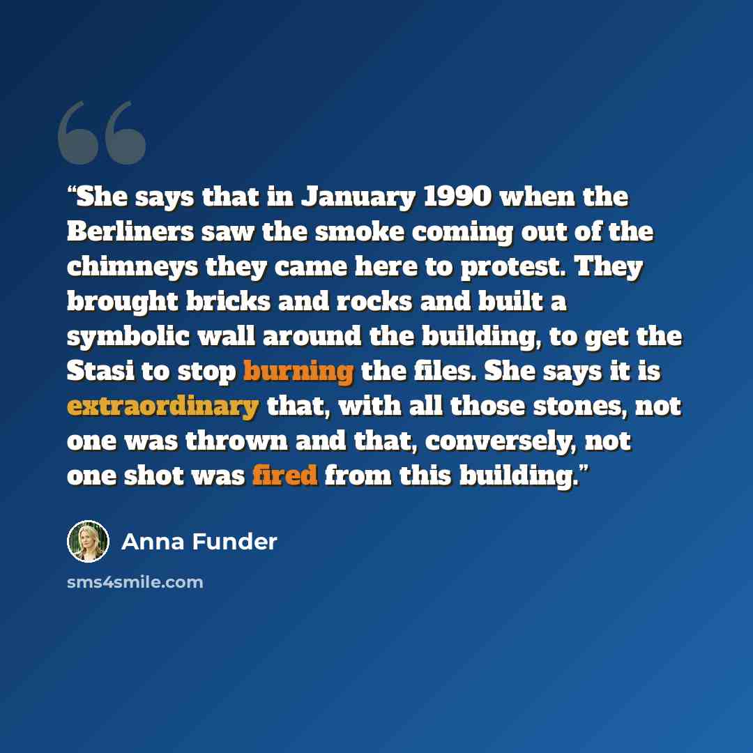 “She says that in January 1990 when the Berliners saw the smoke coming out of the chimneys they came here to protest. They brought bricks and rocks and built a symbolic wall around the building, to get the Stasi to stop burning the files. She says it is extraordinary that, with all those stones…” quote by Anna Funder