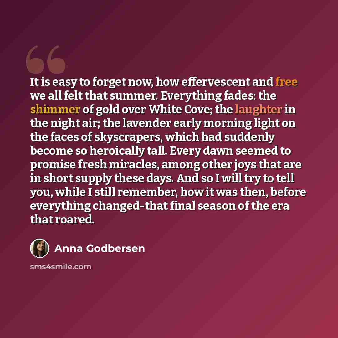 “It is easy to forget now, how effervescent and free we all felt that summer. Everything fades: the shimmer of gold over White Cove; the laughter in the night air; the lavender early morning light on the faces of skyscrapers, which had suddenly become so heroically tall. Every dawn seemed to…” quote by Anna Godbersen