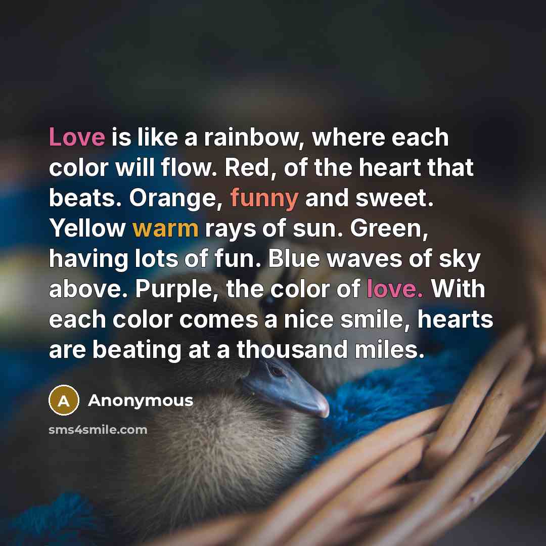 “Love is like a rainbow, where each color will flow. Red, of the heart that beats. Orange, funny and sweet. Yellow warm rays of sun. Green, having lots of fun. Blue waves of sky above. Purple, the color of love. With each color comes a nice smile, hearts are beating at a thousand miles.” quote by Anonymous