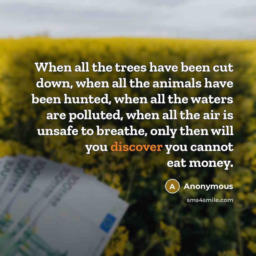 “When all the trees have been cut down, when all the animals have been hunted, when all the waters are polluted, when all the air is unsafe to breathe, only then will you discover you cannot eat money.” quote by Anonymous
