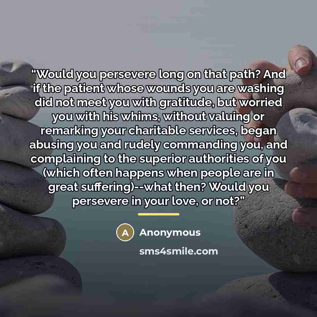 “Would you persevere long on that path? And if the patient whose wounds you are washing did not meet you with gratitude, but worried you with his whims, without valuing or remarking your charitable services, began abusing you and rudely commanding you, and complaining to the superior authorities of…” quote by Anonymous