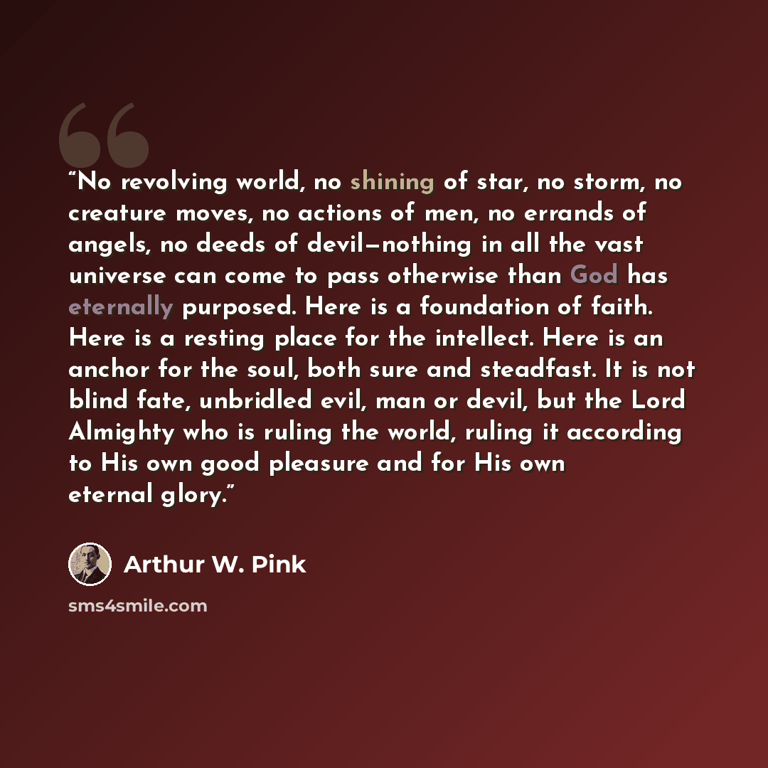 “No revolving world, no shining of star, no storm, no creature moves, no actions of men, no errands of angels, no deeds of devil—nothing in all the vast universe can come to pass otherwise than God has eternally purposed. Here is a foundation of faith. Here is a resting place for the intellect…” quote by Arthur W. Pink