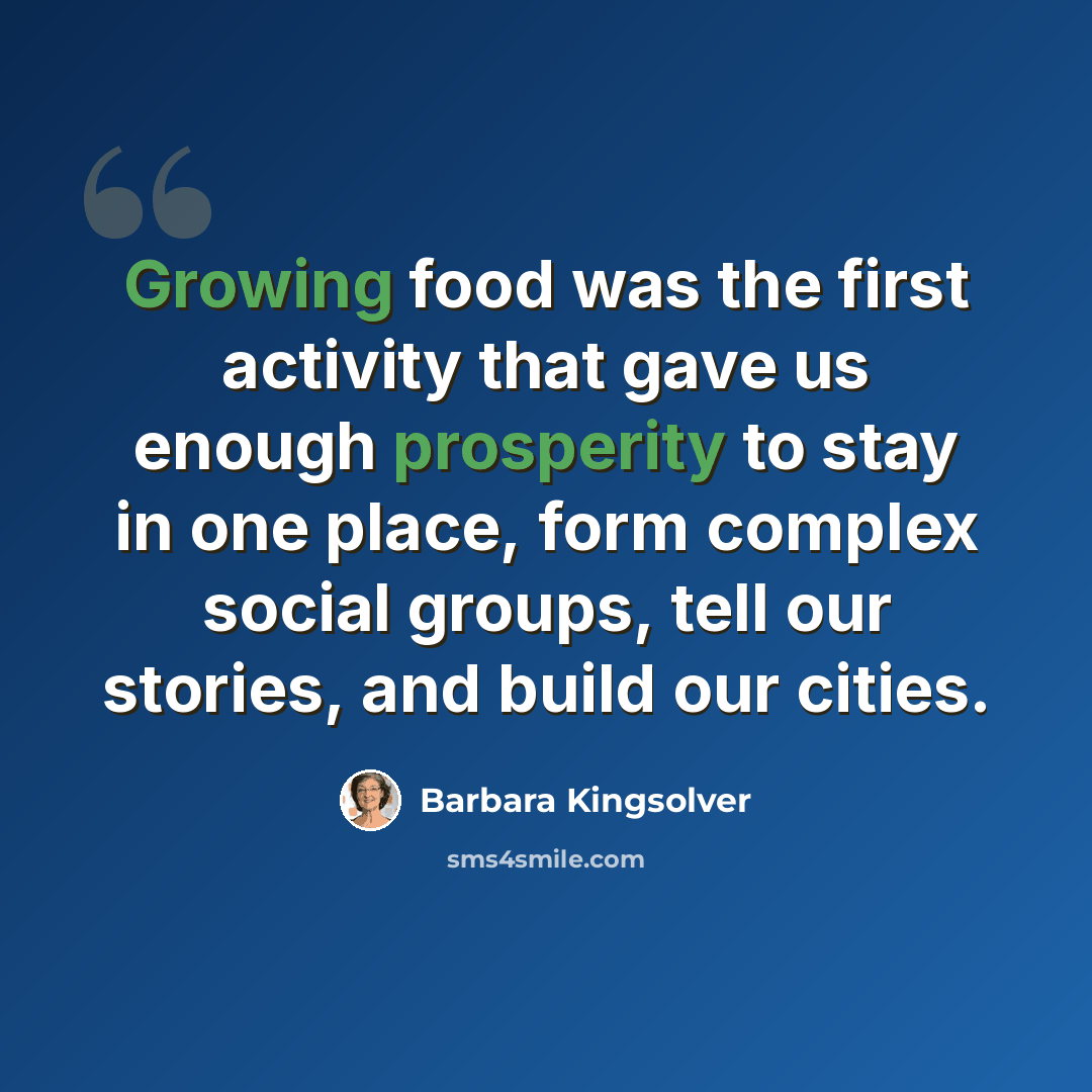 “Growing food was the first activity that gave us enough prosperity to stay in one place, form complex social groups, tell our stories, and build our cities.” quote by Barbara Kingsolver