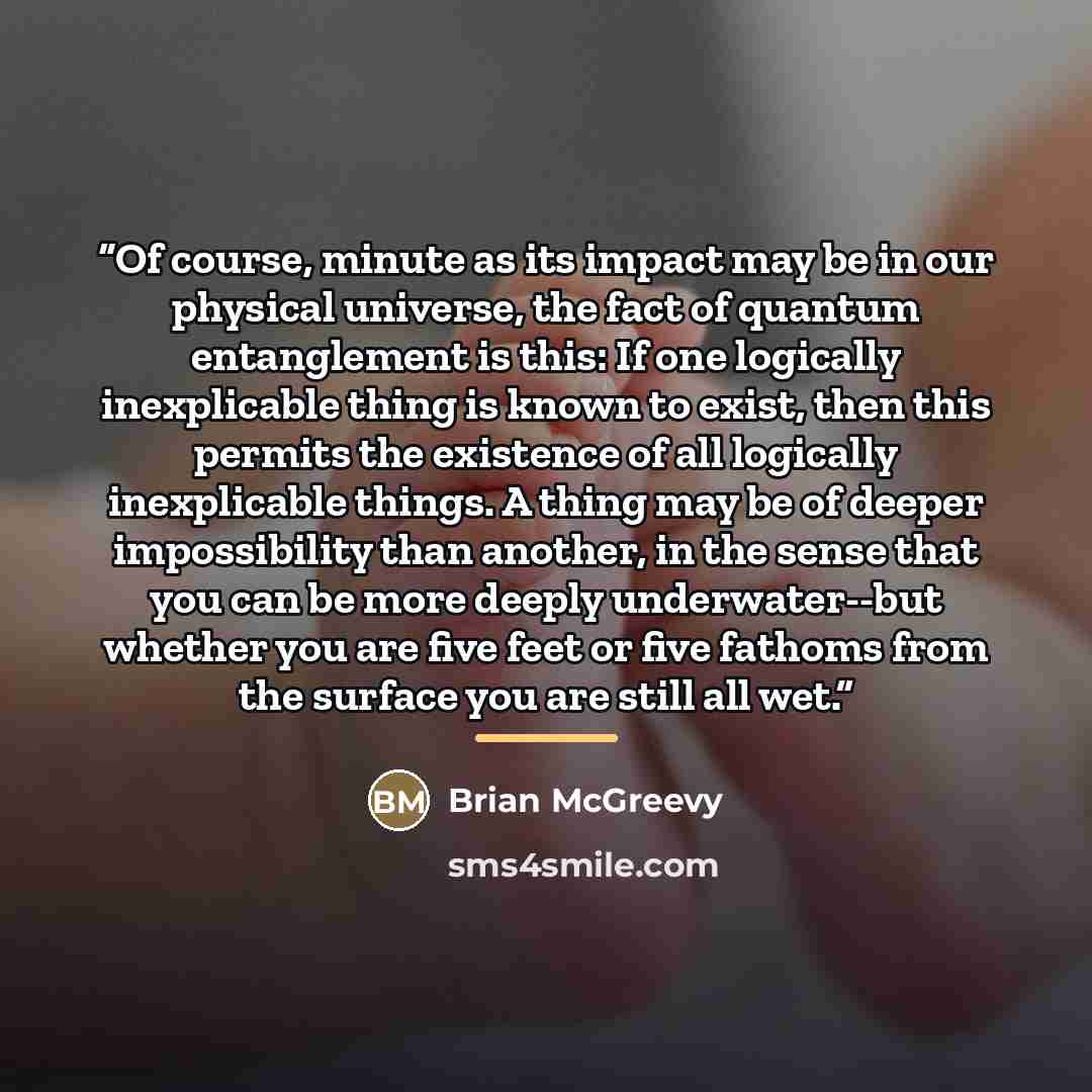 “Of course, minute as its impact may be in our physical universe, the fact of quantum entanglement is this: If one logically inexplicable thing is known to exist, then this permits the existence of all logically inexplicable things. A thing may be of deeper impossibility than another, in the sense…” quote by Brian McGreevy