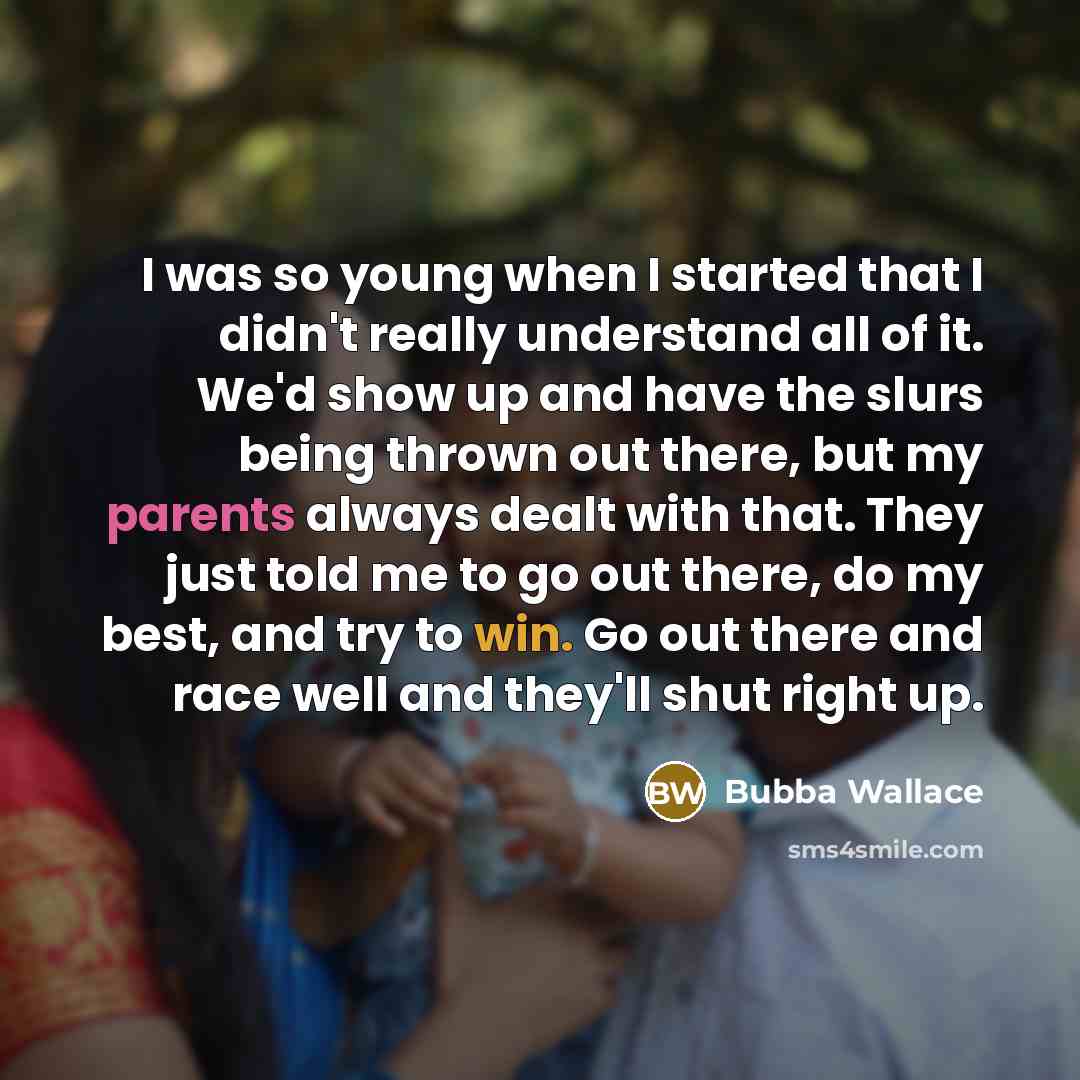 “I was so young when I started that I didn't really understand all of it. We'd show up and have the slurs being thrown out there, but my parents always dealt with that. They just told me to go out there, do my best, and try to win. Go out there and race well and they'll shut right up.” quote by Bubba Wallace