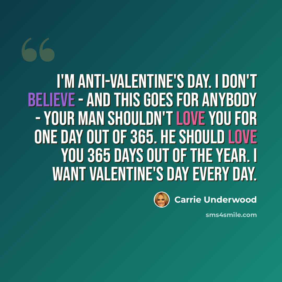 “I'm anti-Valentine's Day. I don't believe - and this goes for anybody - your man shouldn't love you for one day out of 365. He should love you 365 days out of the year. I want Valentine's Day every day.” quote by Carrie Underwood