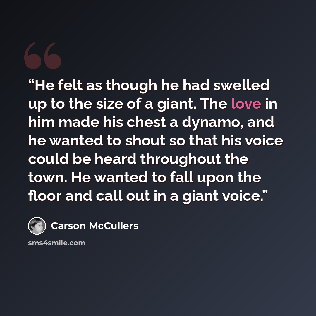 “He felt as though he had swelled up to the size of a giant. The love in him made his chest a dynamo, and he wanted to shout so that his voice could be heard throughout the town. He wanted to fall upon the floor and call out in a giant voice.” quote by Carson McCullers