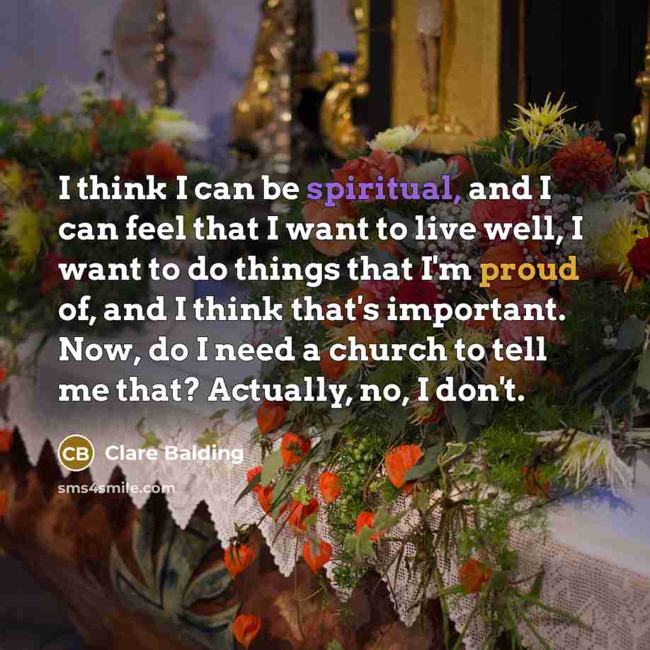 “I think I can be spiritual, and I can feel that I want to live well, I want to do things that I'm proud of, and I think that's important. Now, do I need a church to tell me that? Actually, no, I don't.” quote by Clare Balding