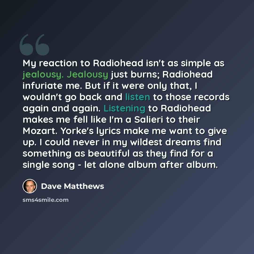 “My reaction to Radiohead isn't as simple as jealousy. Jealousy just burns; Radiohead infuriate me. But if it were only that, I wouldn't go back and listen to those records again and again. Listening to Radiohead makes me fell like I'm a Salieri to their Mozart. Yorke's lyrics make me want to give…” quote by Dave Matthews