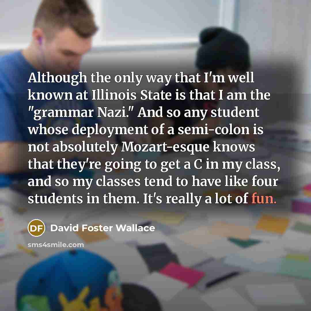 “Although the only way that I'm well known at Illinois State is that I am the "grammar Nazi." And so any student whose deployment of a semi-colon is not absolutely Mozart-esque knows that they're going to get a C in my class, and so my classes tend to have like four students in them. It's really a…” quote by David Foster Wallace
