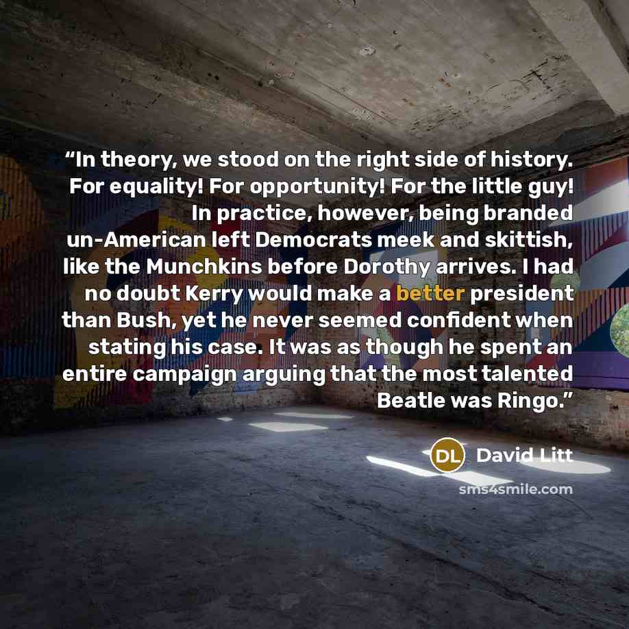 “In theory, we stood on the right side of history. For equality! For opportunity! For the little guy! In practice, however, being branded un-American left Democrats meek and skittish, like the Munchkins before Dorothy arrives. I had no doubt Kerry would make a better president than Bush, yet he…” quote by David Litt