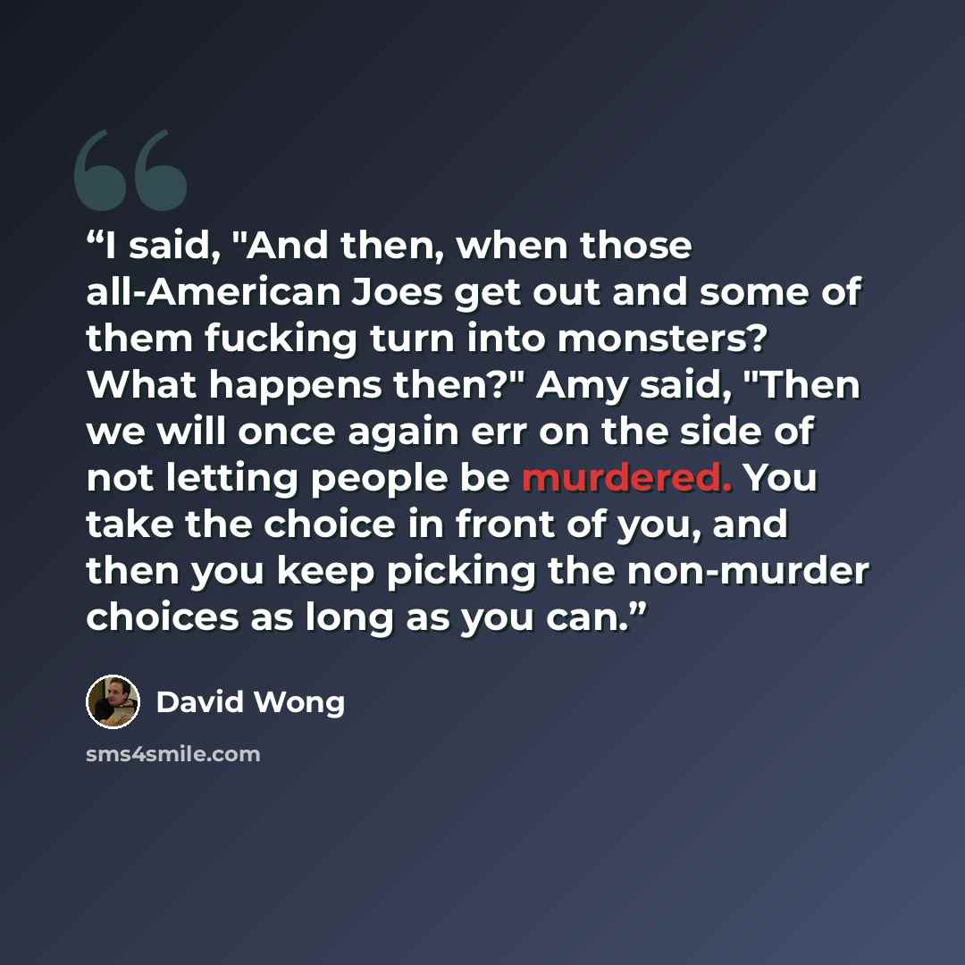 “I said, "And then, when those all-American Joes get out and some of them fucking turn into monsters? What happens then?" Amy said, "Then we will once again err on the side of not letting people be murdered. You take the choice in front of you, and then you keep picking the non-murder choices as…” quote by David Wong