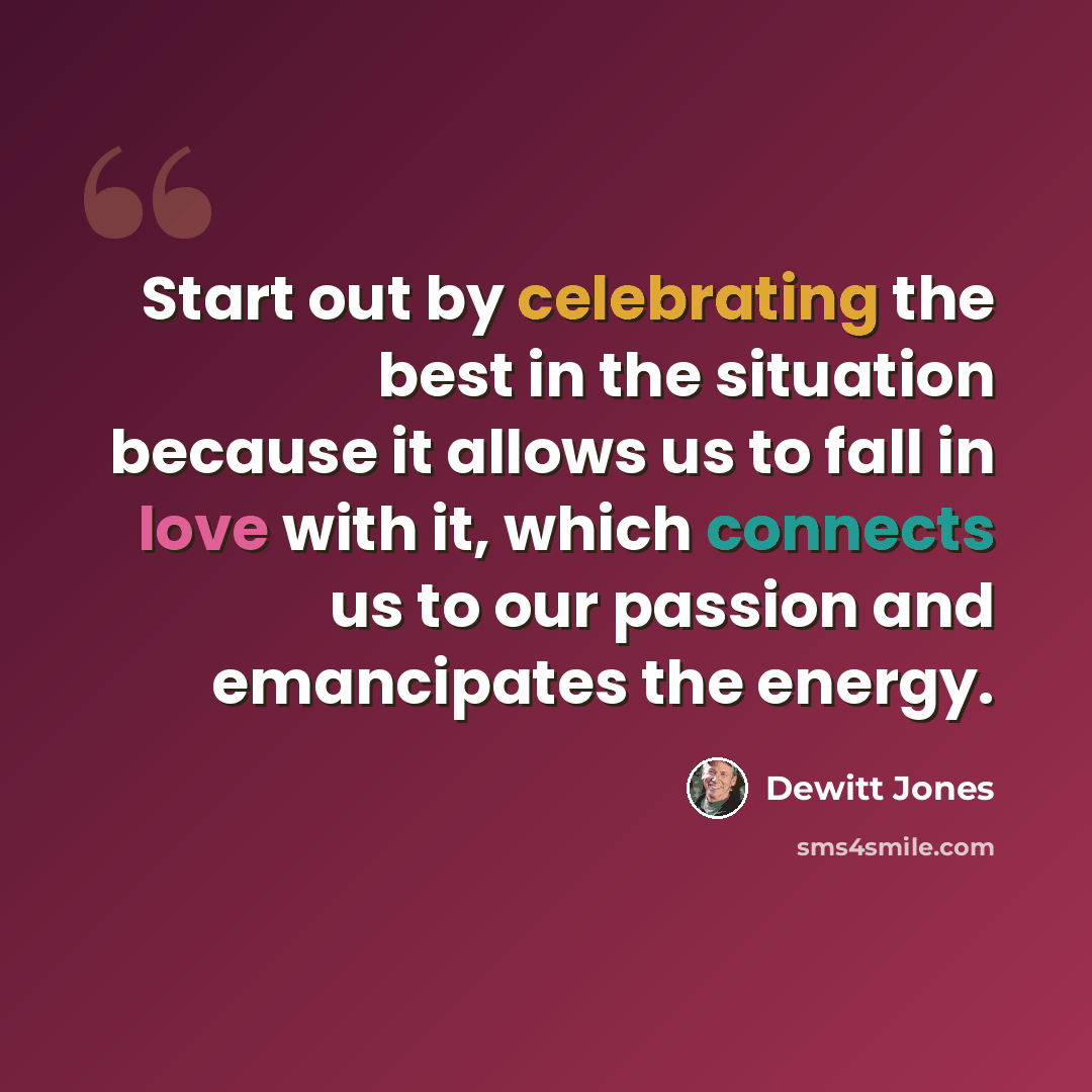 “Start out by celebrating the best in the situation because it allows us to fall in love with it, which connects us to our passion and emancipates the energy.” quote by Dewitt Jones