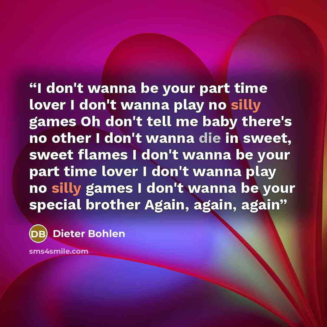 “I don't wanna be your part time lover I don't wanna play no silly games Oh don't tell me baby there's no other I don't wanna die in sweet, sweet flames I don't wanna be your part time lover I don't wanna play no silly games I don't wanna be your special brother Again, again, again” quote by Dieter Bohlen