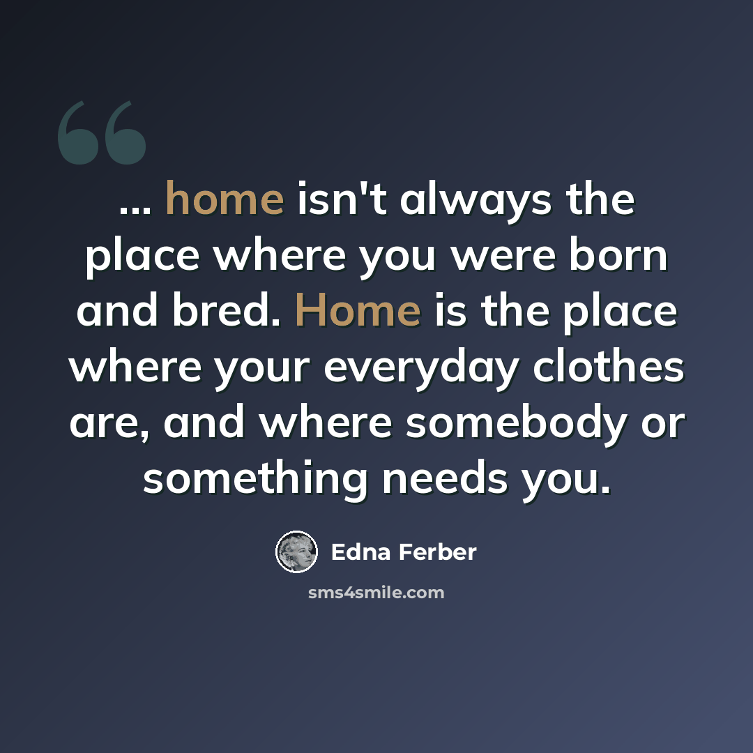 “... home isn't always the place where you were born and bred. Home is the place where your everyday clothes are, and where somebody or something needs you.” quote by Edna Ferber
