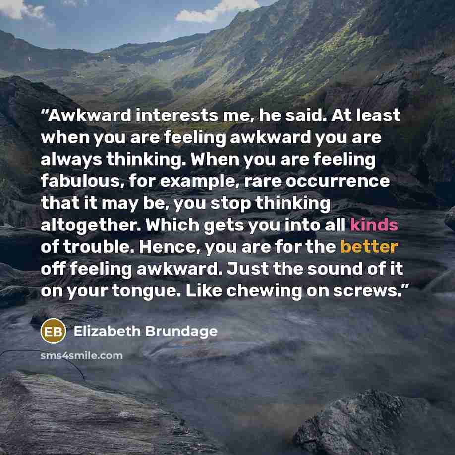 “Awkward interests me, he said. At least when you are feeling awkward you are always thinking. When you are feeling fabulous, for example, rare occurrence that it may be, you stop thinking altogether. Which gets you into all kinds of trouble. Hence, you are for the better off feeling awkward. Just…” quote by Elizabeth Brundage