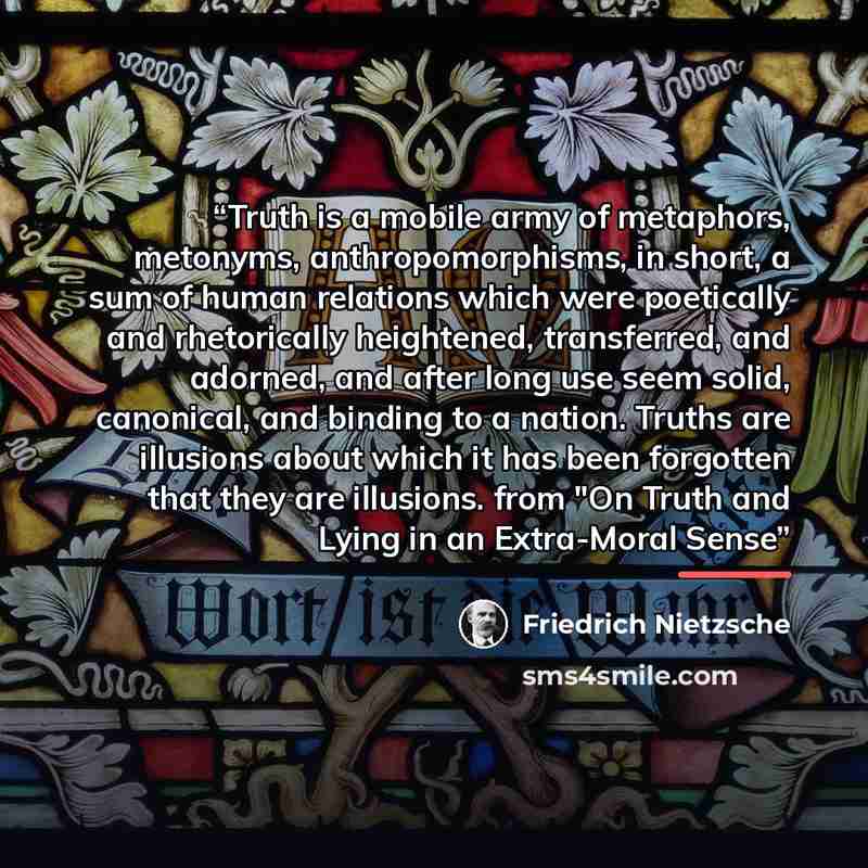 “Truth is a mobile army of metaphors, metonyms, anthropomorphisms, in short, a sum of human relations which were poetically and rhetorically heightened, transferred, and adorned, and after long use seem solid, canonical, and binding to a nation. Truths are illusions about which it has been…” quote by Friedrich Nietzsche
